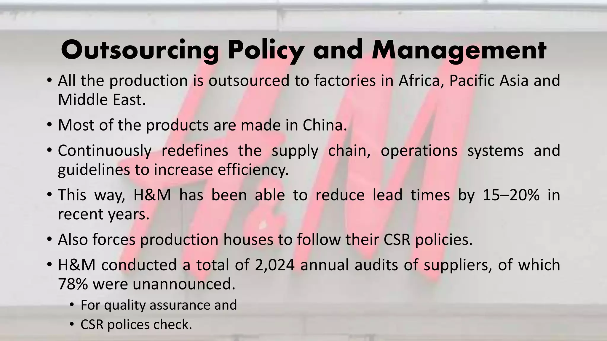 Outsourcing Policy and Management
• All the production is outsourced to factories in Africa, Pacific Asia and
Middle East.
• Most of the products are made in China.
• Continuously redefines the supply chain, operations systems and
guidelines to increase efficiency.
• This way, H&M has been able to reduce lead times by 15–20% in
recent years.
• Also forces production houses to follow their CSR policies.
• H&M conducted a total of 2,024 annual audits of suppliers, of which
78% were unannounced.
• For quality assurance and
• CSR polices check.
 