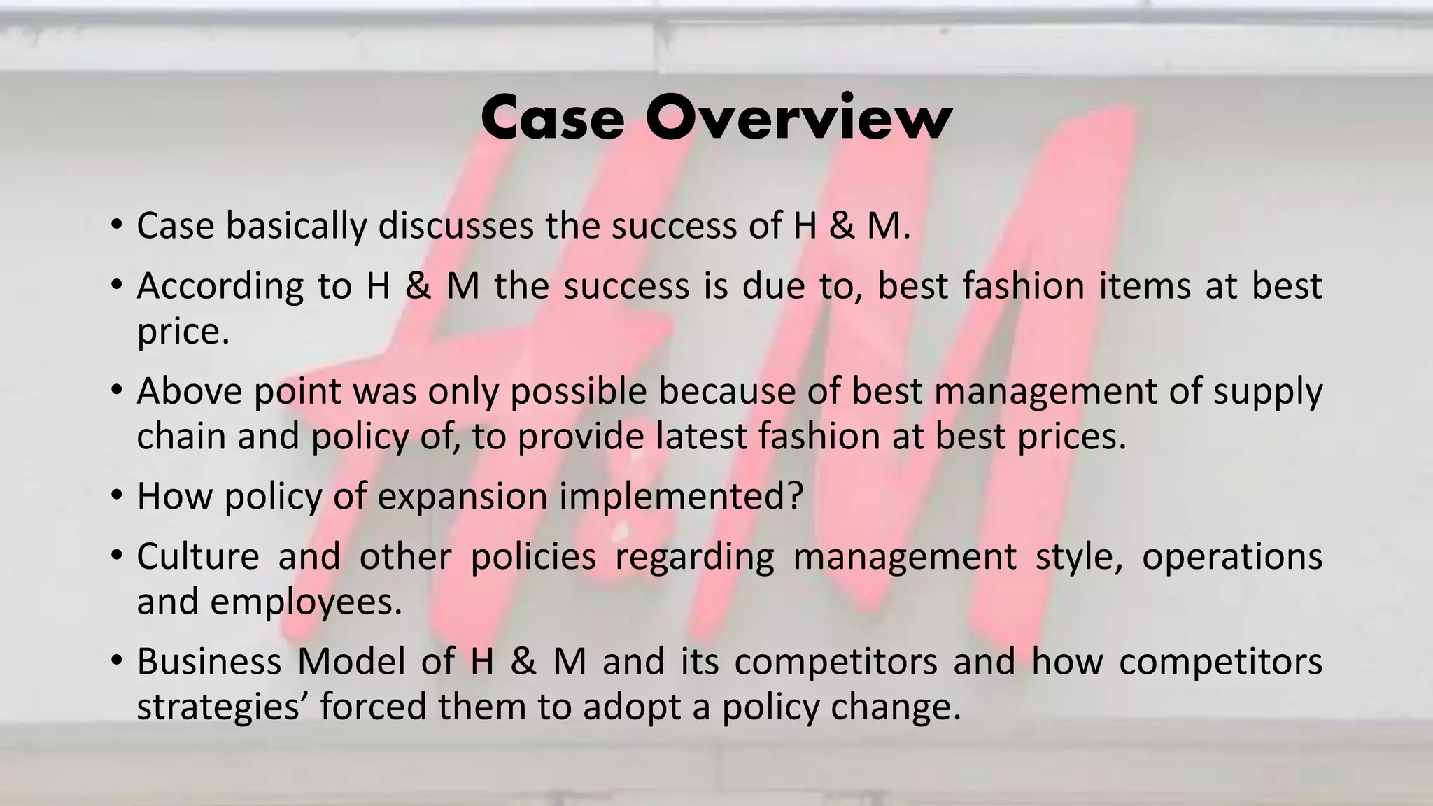 Case Overview
• Case basically discusses the success of H & M.
• According to H & M the success is due to, best fashion items at best
price.
• Above point was only possible because of best management of supply
chain and policy of, to provide latest fashion at best prices.
• How policy of expansion implemented?
• Culture and other policies regarding management style, operations
and employees.
• Business Model of H & M and its competitors and how competitors
strategies’ forced them to adopt a policy change.
 
