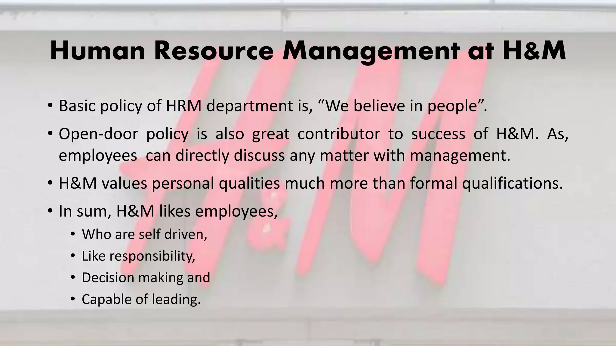 Human Resource Management at H&M
• Basic policy of HRM department is, “We believe in people”.
• Open-door policy is also great contributor to success of H&M. As,
employees can directly discuss any matter with management.
• H&M values personal qualities much more than formal qualifications.
• In sum, H&M likes employees,
• Who are self driven,
• Like responsibility,
• Decision making and
• Capable of leading.
 