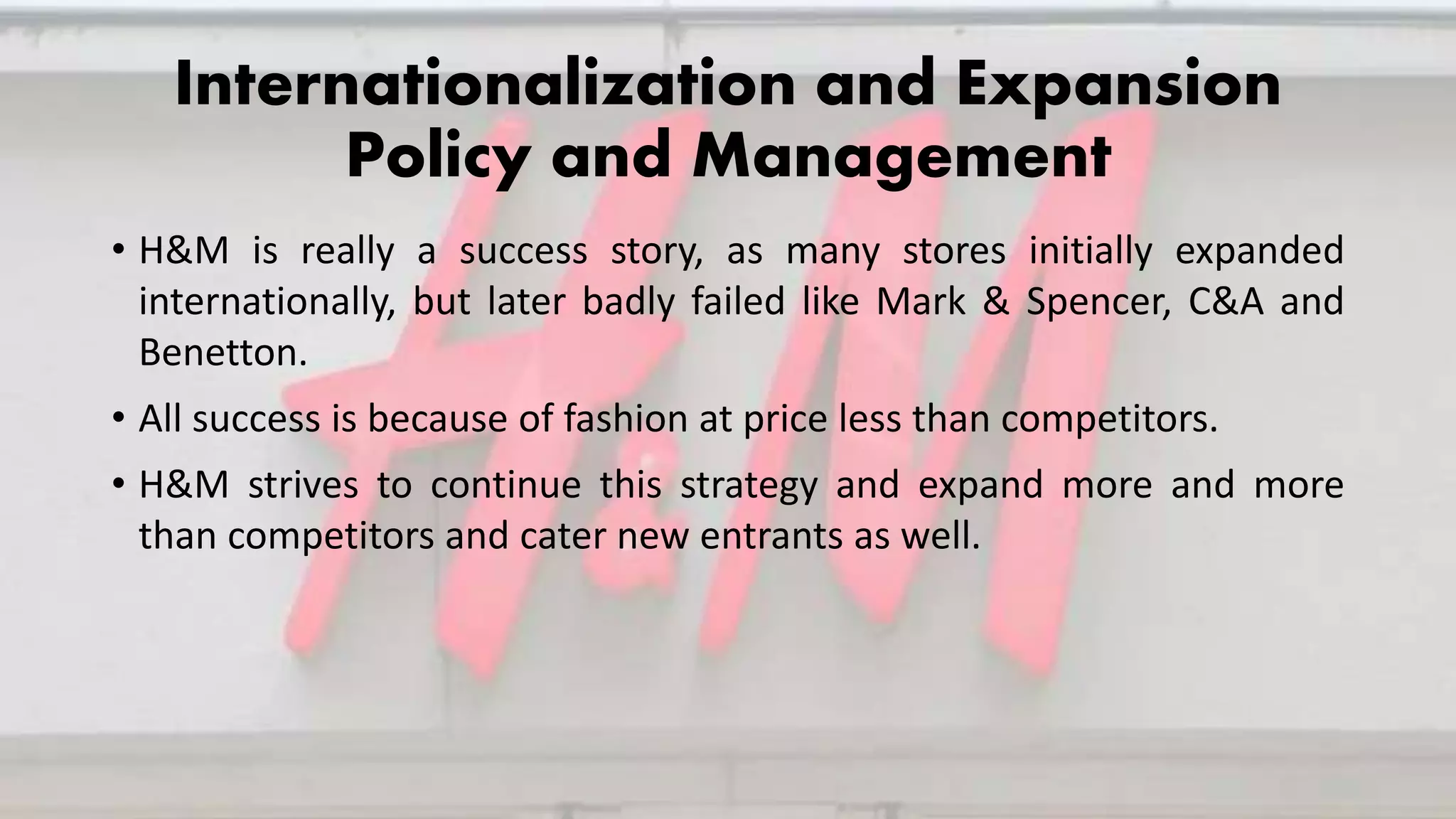 Internationalization and Expansion
Policy and Management
• H&M is really a success story, as many stores initially expanded
internationally, but later badly failed like Mark & Spencer, C&A and
Benetton.
• All success is because of fashion at price less than competitors.
• H&M strives to continue this strategy and expand more and more
than competitors and cater new entrants as well.
 