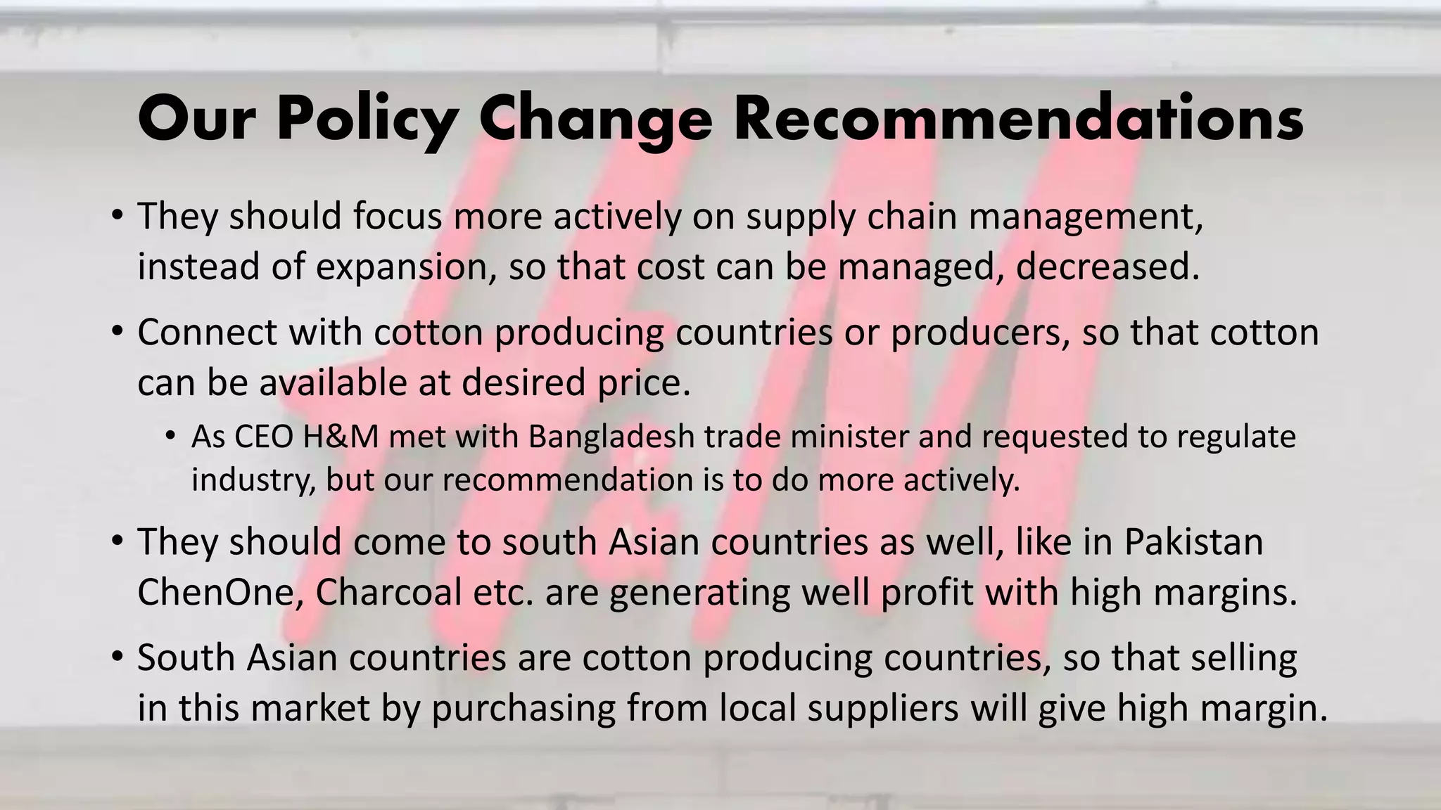 Our Policy Change Recommendations
• They should focus more actively on supply chain management,
instead of expansion, so that cost can be managed, decreased.
• Connect with cotton producing countries or producers, so that cotton
can be available at desired price.
• As CEO H&M met with Bangladesh trade minister and requested to regulate
industry, but our recommendation is to do more actively.
• They should come to south Asian countries as well, like in Pakistan
ChenOne, Charcoal etc. are generating well profit with high margins.
• South Asian countries are cotton producing countries, so that selling
in this market by purchasing from local suppliers will give high margin.
 