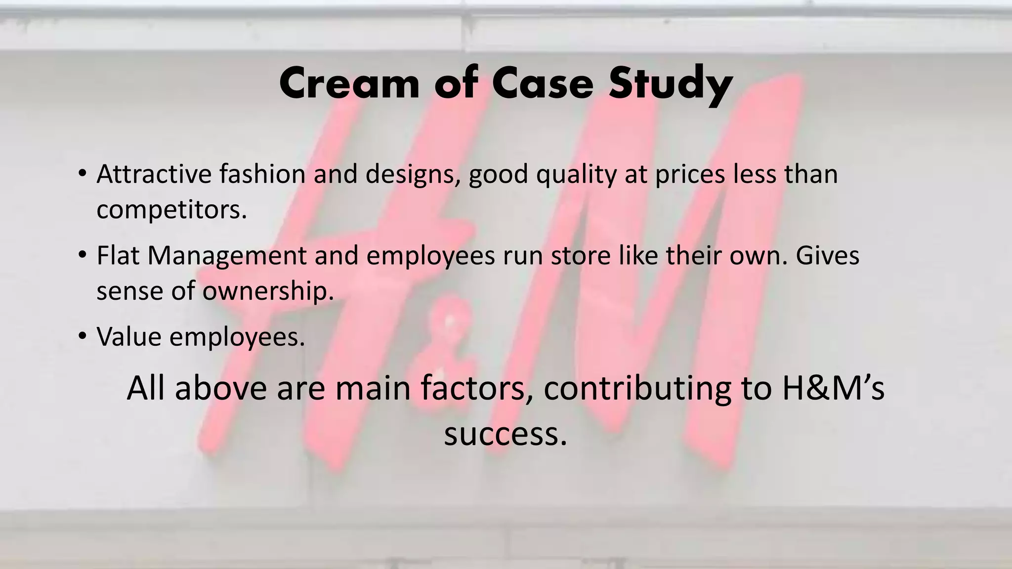 Cream of Case Study
• Attractive fashion and designs, good quality at prices less than
competitors.
• Flat Management and employees run store like their own. Gives
sense of ownership.
• Value employees.
All above are main factors, contributing to H&M’s
success.
 