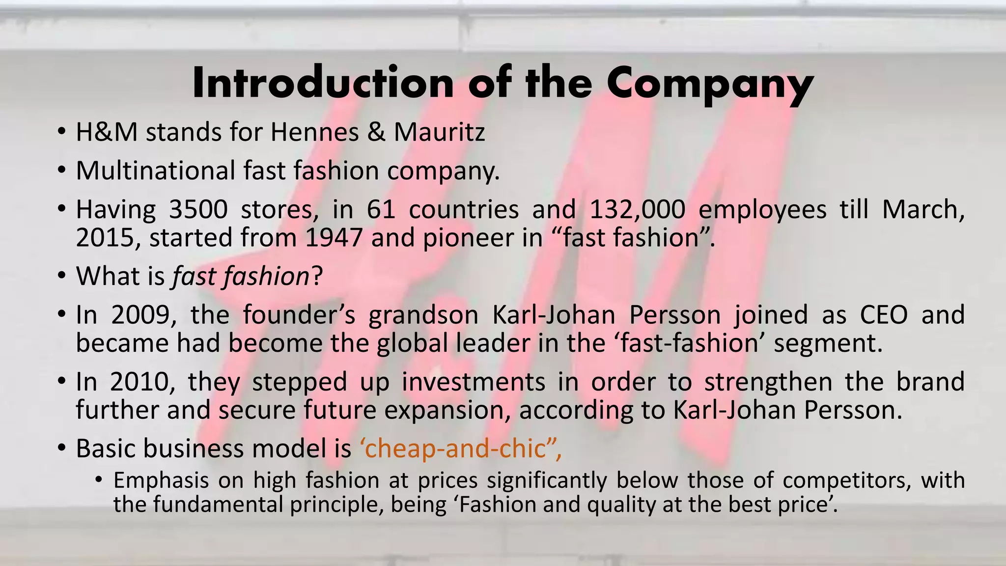 Introduction of the Company
• H&M stands for Hennes & Mauritz
• Multinational fast fashion company.
• Having 3500 stores, in 61 countries and 132,000 employees till March,
2015, started from 1947 and pioneer in “fast fashion”.
• What is fast fashion?
• In 2009, the founder’s grandson Karl-Johan Persson joined as CEO and
became had become the global leader in the ‘fast-fashion’ segment.
• In 2010, they stepped up investments in order to strengthen the brand
further and secure future expansion, according to Karl-Johan Persson.
• Basic business model is ‘cheap-and-chic”,
• Emphasis on high fashion at prices significantly below those of competitors, with
the fundamental principle, being ‘Fashion and quality at the best price’.
 