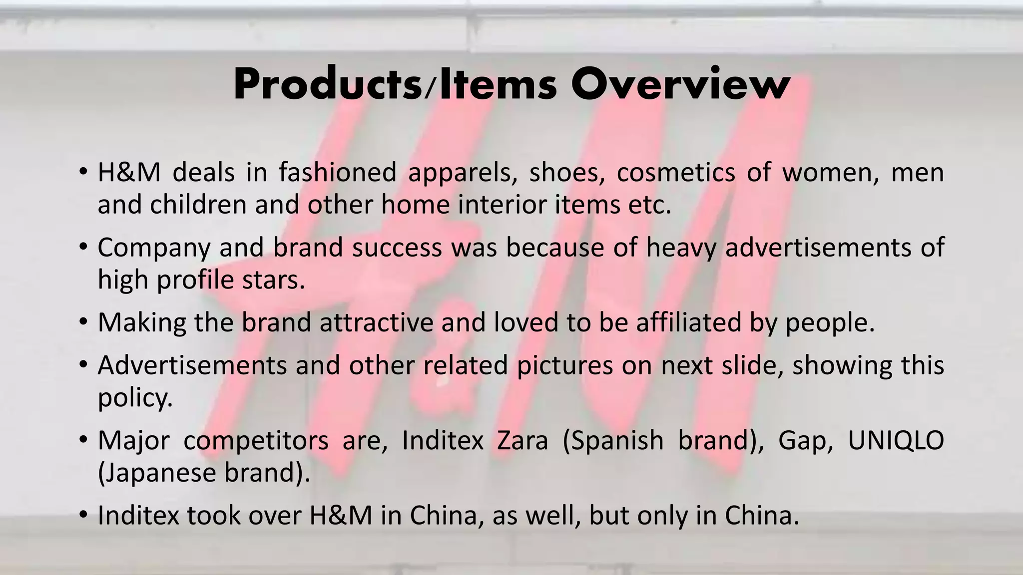 Products/Items Overview
• H&M deals in fashioned apparels, shoes, cosmetics of women, men
and children and other home interior items etc.
• Company and brand success was because of heavy advertisements of
high profile stars.
• Making the brand attractive and loved to be affiliated by people.
• Advertisements and other related pictures on next slide, showing this
policy.
• Major competitors are, Inditex Zara (Spanish brand), Gap, UNIQLO
(Japanese brand).
• Inditex took over H&M in China, as well, but only in China.
 