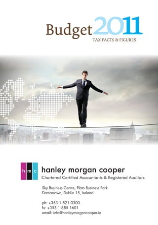 Budget                      2011
                              TAX FACTS & FIGURES




Chartered Certified Accountants & Registered Auditors

Sky Business Centre, Plato Business Park
Damastown, Dublin 15, Ireland

ph: +353 1 821 0300
fx: +353 1 885 1601
email: info@hanleymorgancooper.ie
 