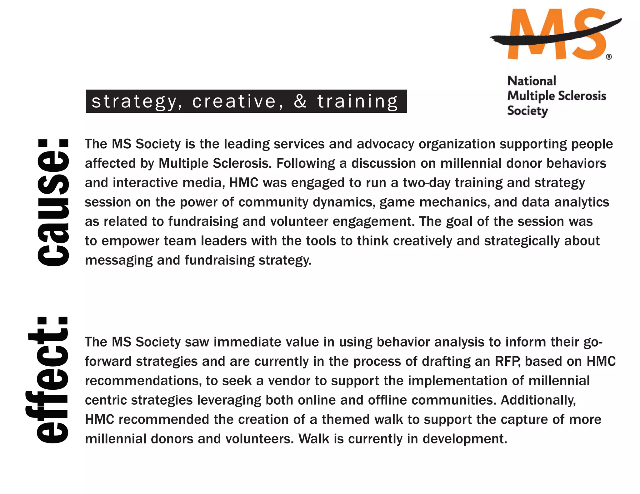 s t r a t e g y, c r e a t i v e , & t r a i n i n g

                 The MS Society is the leading services and advocacy organization supporting people
effect: cause:
                 affected by Multiple Sclerosis. Following a discussion on millennial donor behaviors
                 and interactive media, HMC was engaged to run a two-day training and strategy
                 session on the power of community dynamics, game mechanics, and data analytics
                 as related to fundraising and volunteer engagement. The goal of the session was
                 to empower team leaders with the tools to think creatively and strategically about
                 messaging and fundraising strategy.




                 The MS Society saw immediate value in using behavior analysis to inform their go-
                 forward strategies and are currently in the process of drafting an RFP, based on HMC
                 recommendations, to seek a vendor to support the implementation of millennial
                 centric strategies leveraging both online and offline communities. Additionally,
                 HMC recommended the creation of a themed walk to support the capture of more
                 millennial donors and volunteers. Walk is currently in development.
 