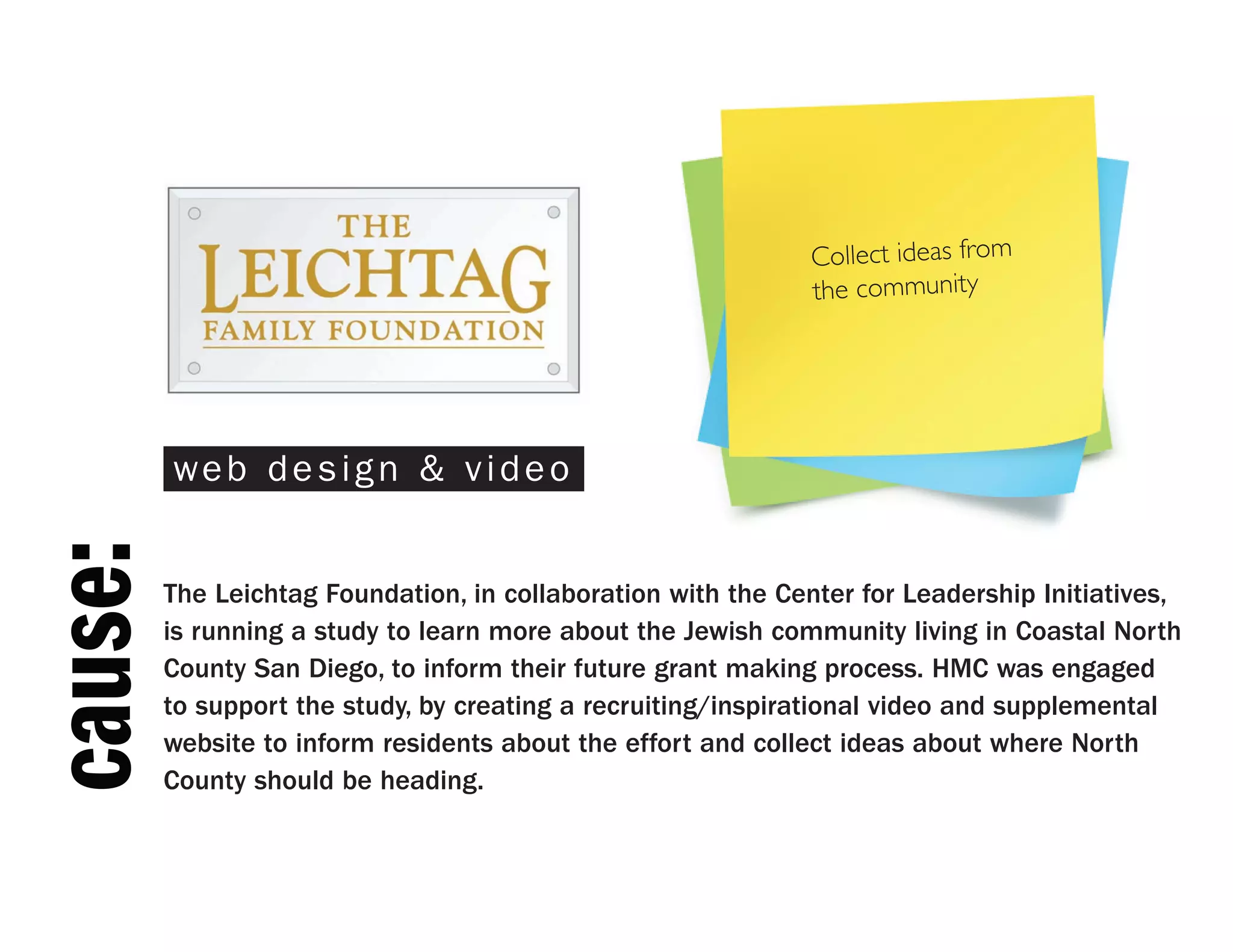 Collect ideas from
                                                               the community




         web design & video
cause:



         The Leichtag Foundation, in collaboration with the Center for Leadership Initiatives,
         is running a study to learn more about the Jewish community living in Coastal North
         County San Diego, to inform their future grant making process. HMC was engaged
         to support the study, by creating a recruiting/inspirational video and supplemental
         website to inform residents about the effort and collect ideas about where North
         County should be heading.
 