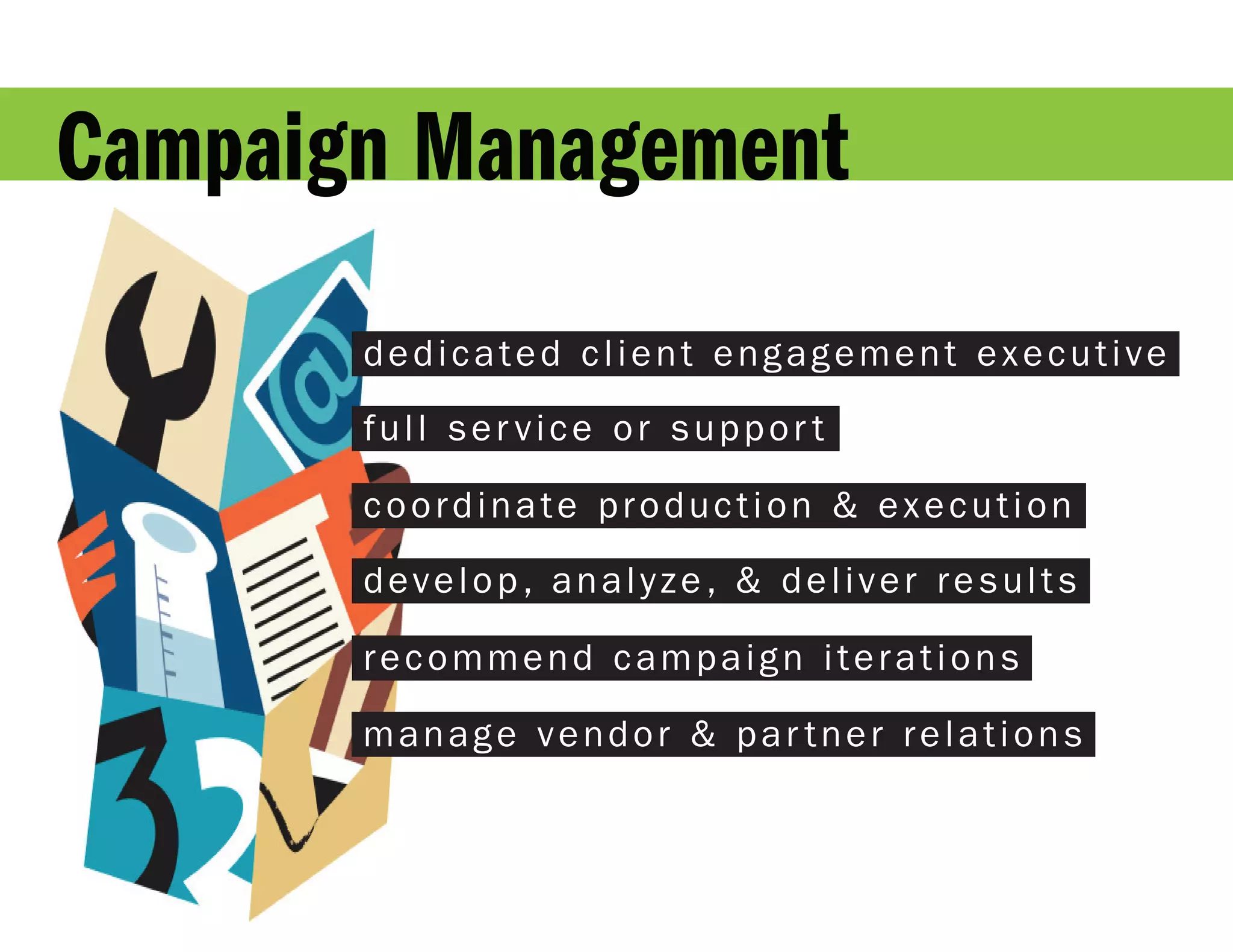 Campaign Management
       dedicated client engagement executive

       full ser vice or suppor t

       coordinate production & execution

       develop, analyze, & deliver results

       recommend campaign iterations

       manage vendor & par tner relations
 