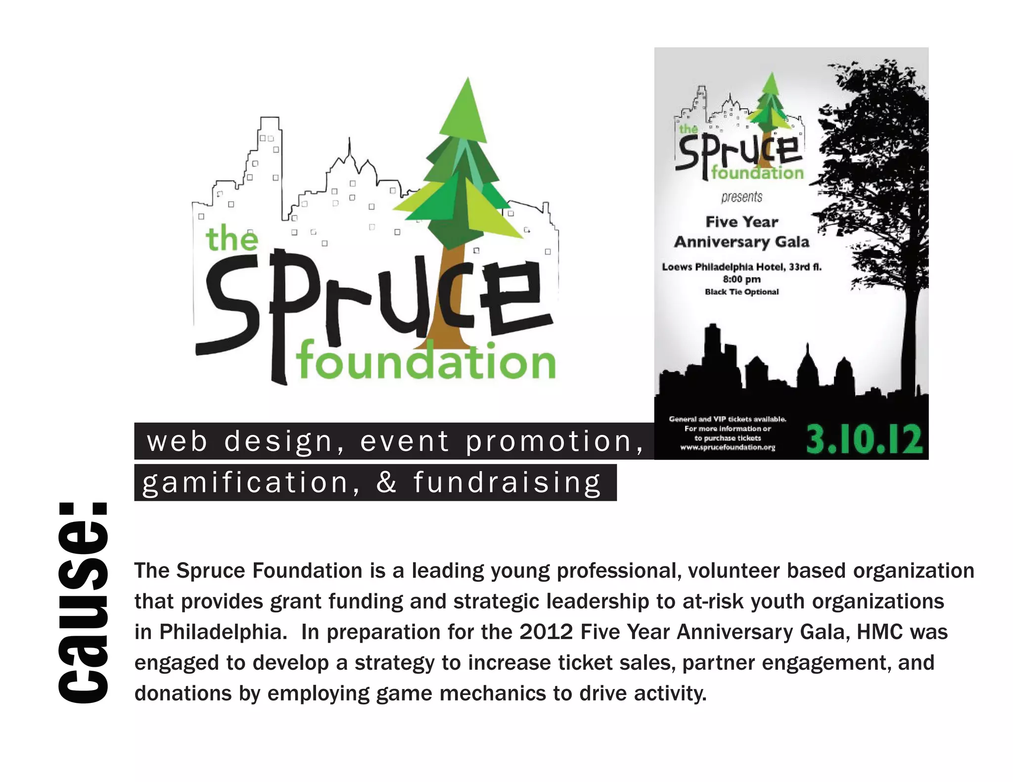 web design, event promotion,
         gamification, & fundraising
cause:



         The Spruce Foundation is a leading young professional, volunteer based organization
         that provides grant funding and strategic leadership to at-risk youth organizations
         in Philadelphia. In preparation for the 2012 Five Year Anniversary Gala, HMC was
         engaged to develop a strategy to increase ticket sales, partner engagement, and
         donations by employing game mechanics to drive activity.
 