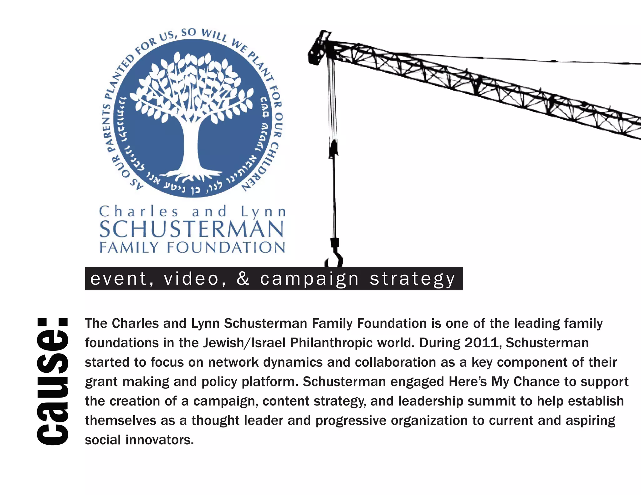 event, video, & campaign strategy

         The Charles and Lynn Schusterman Family Foundation is one of the leading family
cause:



         foundations in the Jewish/Israel Philanthropic world. During 2011, Schusterman
         started to focus on network dynamics and collaboration as a key component of their
         grant making and policy platform. Schusterman engaged Here’s My Chance to support
         the creation of a campaign, content strategy, and leadership summit to help establish
         themselves as a thought leader and progressive organization to current and aspiring
         social innovators.
 