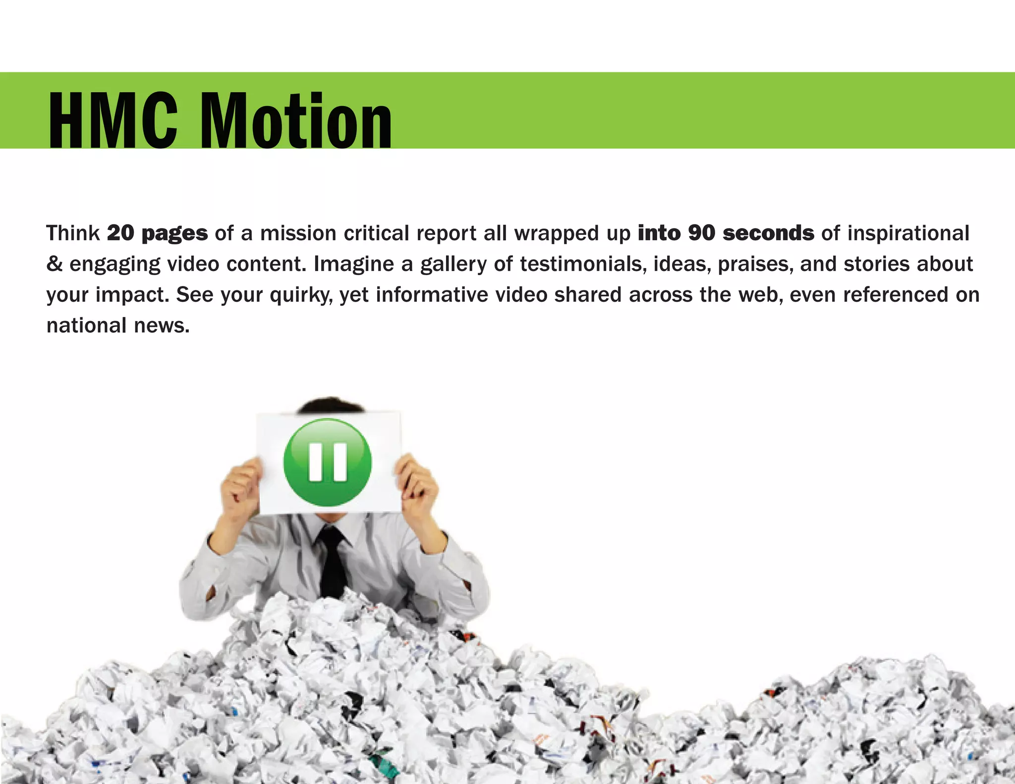 HMC Motion
Think 20 pages of a mission critical report all wrapped up into 90 seconds of inspirational
& engaging video content. Imagine a gallery of testimonials, ideas, praises, and stories about
your impact. See your quirky, yet informative video shared across the web, even referenced on
national news.
 