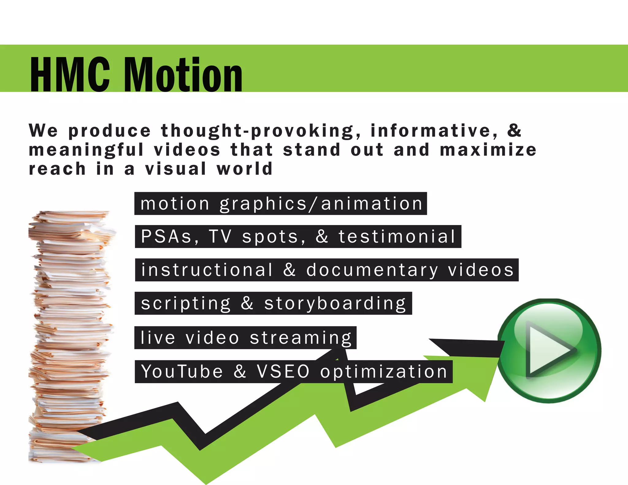 HMC Motion
We p r o d u c e t h o u g h t - p r o v o k i n g , i n f o r m a t i v e , &
meaningful videos that stand out and maximize
reach in a visual world
                 motion graphics/animation
                 PSAs, TV spots, & testimonial
                 instructional & documentar y videos
                 scripting & stor yboarding
                 live video streaming
                 Yo u Tu b e & V S E O o p t i m i z a t i o n
 