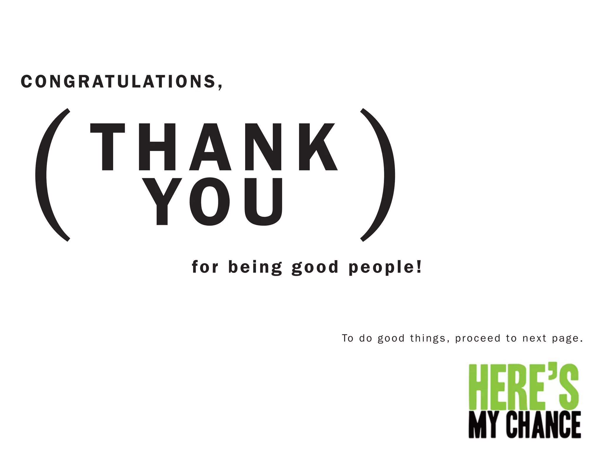 (                                        )
C O N G R AT U L AT I O N S ,



         THANK
          YO U
                        for being good people!


                                      To d o g o o d t h i n g s , p r o c e e d t o n e x t p a g e .
 