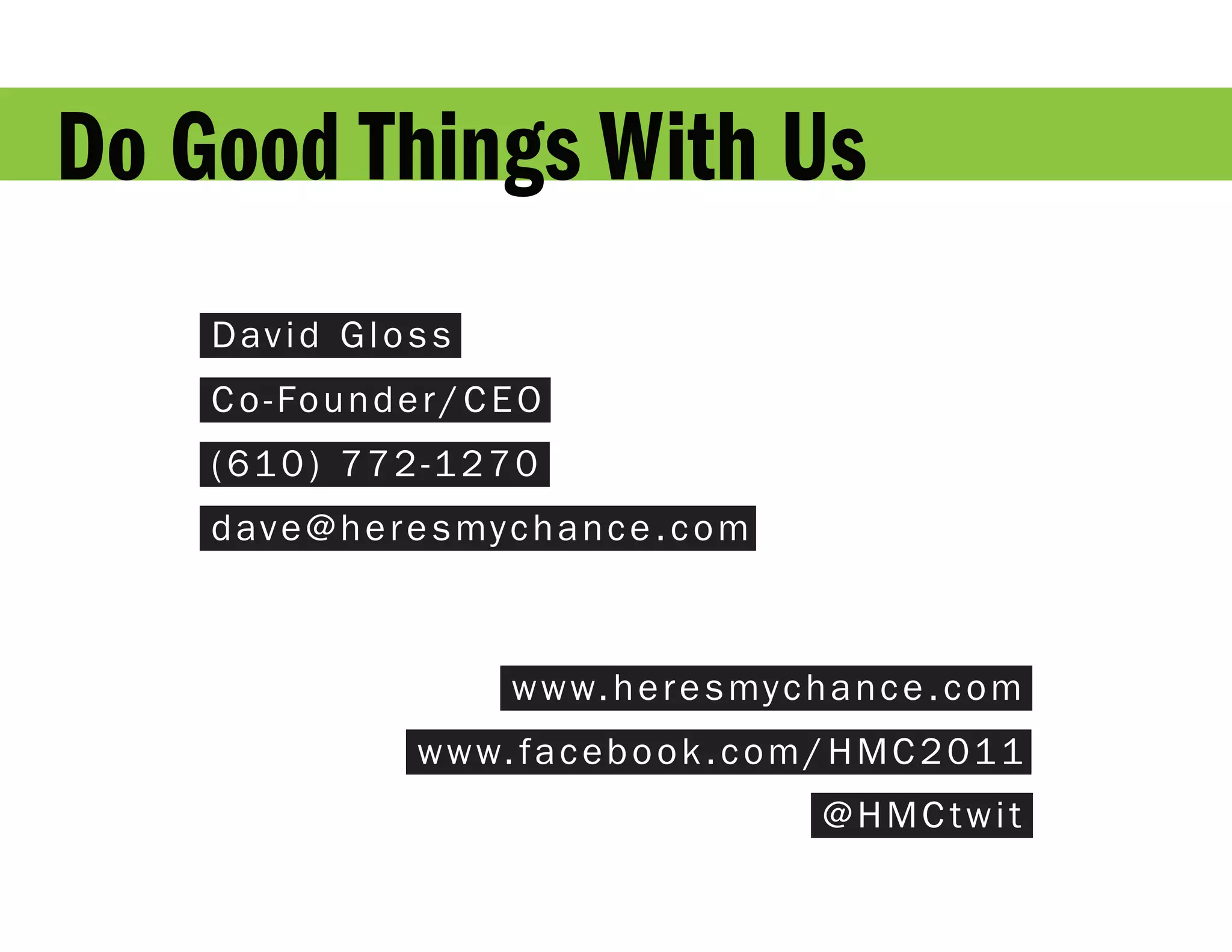 Do Good Things With Us
    David Gloss
    Co-Founder/CEO
    (610) 772-1270
    d a v e @ h e r e s my c h a n c e . c o m



                           w w w. h e r e s my c h a n c e . c o m
                    w w w. f a c e b o o k . c o m / H M C 2 0 1 1
                                                  @HMCtwit
 