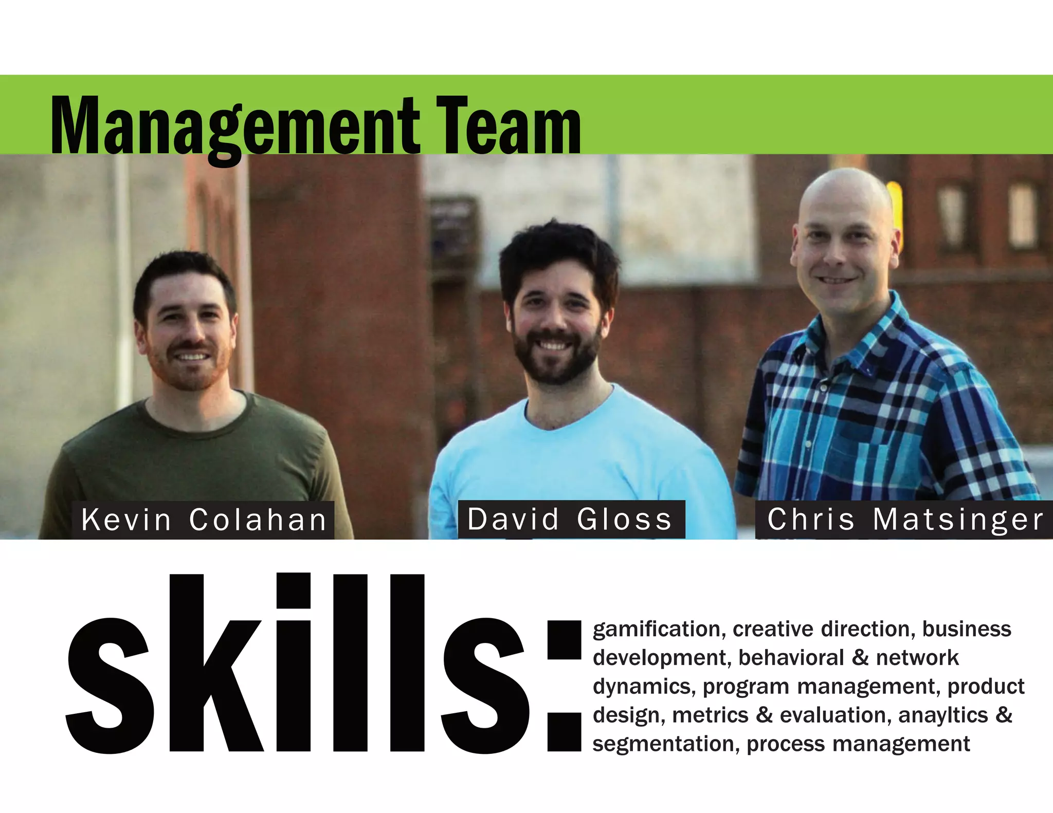 Management Team



Kevin Colahan   D av i d G l o s s         Chris Matsinger




skills:                    gamification, creative direction, business
                           development, behavioral & network
                           dynamics, program management, product
                           design, metrics & evaluation, anayltics &
                           segmentation, process management
 