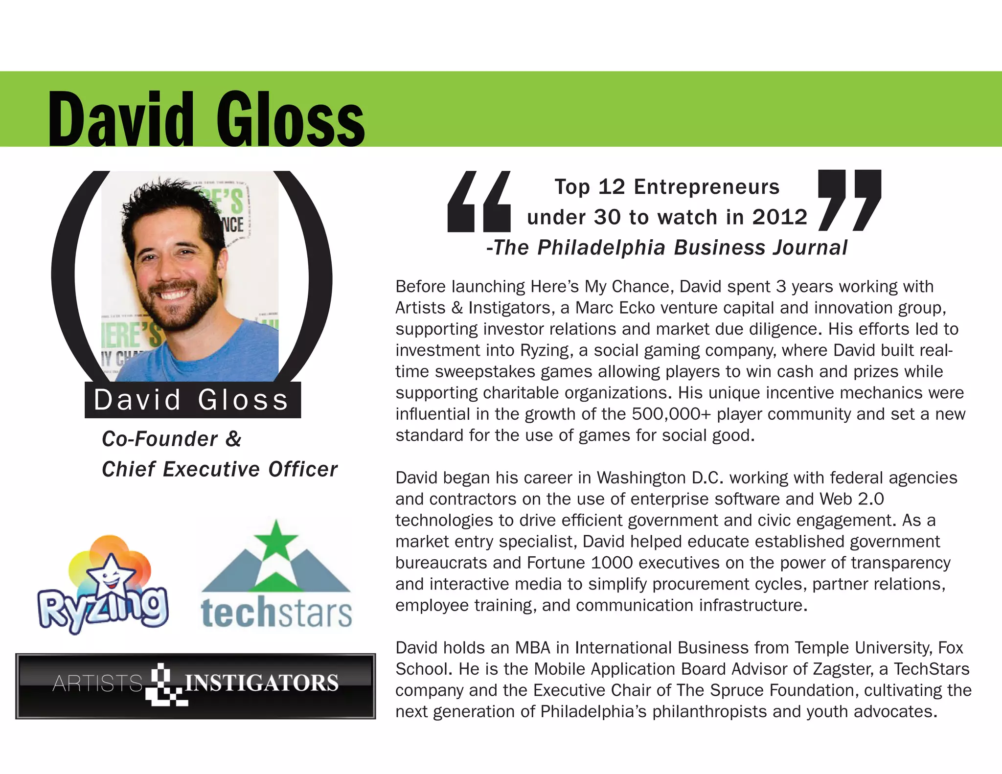 David Gloss

( )“                                                                           ”
                                            Top 12 Entrepreneurs
                                          under 30 to watch in 2012
                                      -The Philadelphia Business Journal
                           Before launching Here’s My Chance, David spent 3 years working with
                           Artists & Instigators, a Marc Ecko venture capital and innovation group,
                           supporting investor relations and market due diligence. His efforts led to
                           investment into Ryzing, a social gaming company, where David built real-
                           time sweepstakes games allowing players to win cash and prizes while
 David Gloss               supporting charitable organizations. His unique incentive mechanics were
                           influential in the growth of the 500,000+ player community and set a new
 Co-Founder &              standard for the use of games for social good.

 Chief Executive Officer   David began his career in Washington D.C. working with federal agencies
                           and contractors on the use of enterprise software and Web 2.0
                           technologies to drive efficient government and civic engagement. As a
                           market entry specialist, David helped educate established government
                           bureaucrats and Fortune 1000 executives on the power of transparency
                           and interactive media to simplify procurement cycles, partner relations,
                           employee training, and communication infrastructure.

                           David holds an MBA in International Business from Temple University, Fox
                           School. He is the Mobile Application Board Advisor of Zagster, a TechStars
                           company and the Executive Chair of The Spruce Foundation, cultivating the
                           next generation of Philadelphia’s philanthropists and youth advocates.
 