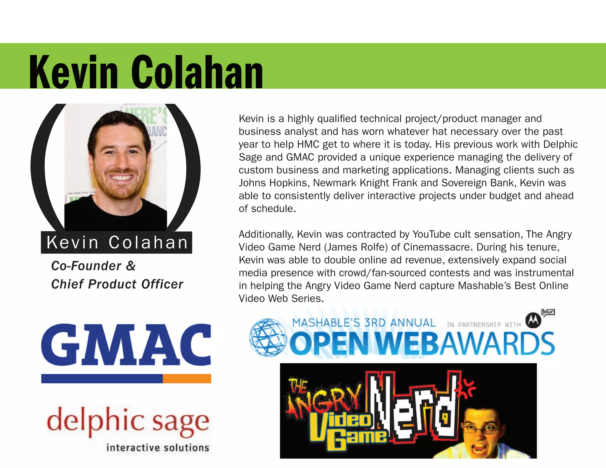 Kevin Colahan

( )
                             Kevin is a highly qualified technical project/product manager and
                          Kevin is a highly qualified technical project/product manager and
                             business analyst and has worn whatever hat necessary over the past
                          business analyst and has worn whatever hat necessary over the past
                             year to help HMC get to where it is today. His previous work with
                          year to help HMC get to where it is today. His previous work with Delphic
                             Delphic Sage and GMAC provided a unique experience managing the
                          Sage and GMAC provided a unique experience managing the delivery of
                             delivery of custom business and marketing applications. Managing
                          custom business and marketing applications. Managing clients such as
                             clients such as Johns Hopkins, Newmark Knight Frank and Sovereign
                          Johns Hopkins, Newmark Knight Frank and Sovereign Bank, Kevin was
                             Bank, Kevin was able to consistently deliver interactive projects under
                          able to consistently deliver interactive projects under budget and ahead
                             budget and ahead of schedule.
                          of schedule.
                             Additionally, Kevin was contracted by YouTube cult sensation, The
                          Additionally, Kevin was contracted by YouTube cult sensation, The Angry
 D e v i n C oo a h a n
 Ka d Gl l ss                Angry Video Game Nerd (James Rolfe) of Cinemassacre. During
                          Video Game Nerd (James Rolfe) of Cinemassacre. During his tenure,
                             his tenure, Kevin was able to double online ad revenue, extensively
                          Kevin was able to double online ad revenue, extensively expand social
 Co-Founder &                expand social media presence with crowd/fan-sourced contests and
                          media presence with crowd/fan-sourced contests and was instrumental
                             was instrumental in helping the Angry Video Game Nerd capture
 Chief Product Officer    in helping the Angry Video Game Nerd capture Mashable’s Best Online
                             Mashable’s Best Online Video Web Series.
                          Video Web Series.
 
