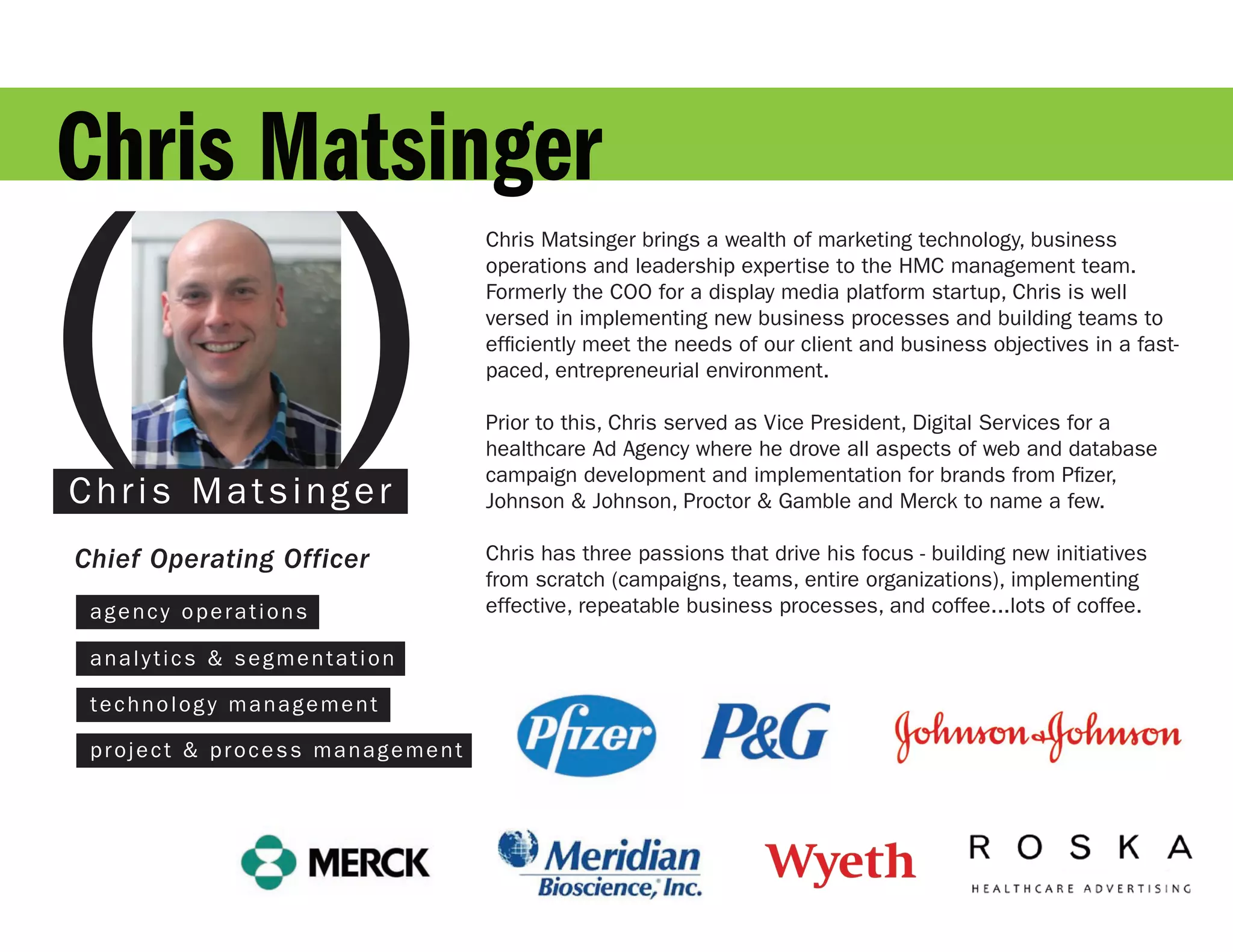 Chris Matsinger

( )
                                 Chris Matsinger brings a wealth of marketing technology, business
                                 operations and leadership expertise to the HMC management team.
                                 Formerly the COO for a display media platform startup, Chris is well
                                 versed in implementing new business processes and building teams to
                                 efficiently meet the needs of our client and business objectives in a fast-
                                 paced, entrepreneurial environment.

                                 Prior to this, Chris served as Vice President, Digital Services for a
                                 healthcare Ad Agency where he drove all aspects of web and database
                                 campaign development and implementation for brands from Pfizer,
D a v i d Mla ts s n g e r
Chr s G o si                     Johnson & Johnson, Proctor & Gamble and Merck to name a few.

Chief Operating Officer          Chris has three passions that drive his focus - building new initiatives
                                 from scratch (campaigns, teams, entire organizations), implementing
  agency operations              effective, repeatable business processes, and coffee...lots of coffee.

  analytics & segmentation

  technology management

  project & process management
 