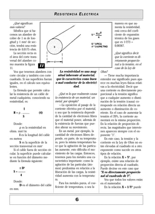 ¿Qué significan
esos valores?
Sifnifica que si ha-
cemos un alambre de
cobre de 1 m de lon-
gitud y 1 mm2
de sec-
ción, tendrá una resis-
tencia de 0,0175 ohm.
La sección recta es
el área del corte trans-
versal del alambre co-
mo muestra la figura
11.
Vea que tenemos alambres con
corte circular y también con corte
cuadrado. Si sus superficies fueran
iguales, en el cálculo son equiva-
lentes.
La fórmula que permite calcu-
lar la resistencia de un cable de
metal cualquieira, conociendo su
resistividad, es:
l
R = ρ . _____ (4)
S
Donde:
ρ es la resistividad en
ohms. mm2
/m
l es la longitud del cable
en metros
S es la superficie de la
sección transversal en mm2
Si el cable fuera de sección cir-
cular, la superficie puede calcular-
se en función del diámetro me-
diante la fórmula siguiente:
π D2
S = _____
4
Donde:
D es el diámetro del cable
en mm.
La resistividad es una mag-
nitud inherente al material,
que lo caracteriza como buen
o mal conductor de la electrici-
dad.
¿Qué es lo que realmente causa
la resistencia de un material, un
metal, por ejemplo?
—La oposición al pasaje de la
corriente eléctrica por el material,
o sea que la resistencia depende
de la cantidad de electrones libres
que el material posee, además de
la existencia de fuerzas que pue-
den alterar su movimiento.
En un metal, por ejemplo, la
cantidad de electrones libres de-
pende, en parte, de su temperatu-
ra, pero la misma temperatura ha-
ce que la agitación de las partícu-
las aumente, esto dificulta el mo-
vimiento de las cargas. Entonces,
tenemos para los metales una ca-
racterística importante: como la
agitación de las partículas (áto-
mos) predomina en relación a la
liberación de las cargas, la resisti-
vidad aumenta con la temperatu-
ra.
Para los metales puros, el coe-
ficiente de temperatura, o sea la
manera en que au-
menta la resistividad,
está cerca del coefi-
ciente de expansión
térmica de los gases
que es 1/273 =
0,00367.
¿Qué significa decir
que la corriente es di-
retamente proporcio-
nal a la tensión, en el
caso de la Ley de
Ohm?
— Tiene mucha importancia
entender ese significado pues apa-
rece en muchas leyes físicas relati-
vas a la electricidad. Decir que
una corriente es directamente pro-
porcional a la tensión significa
que a cualquier aumento o dismi-
nución de la tensión (causa) co-
rresponde en relación directa un
aumento o disminución de co-
rriente. En el caso de aumentar la
tensión el 20%, la corriente au-
mentará en la misma proporción.
En la relación de proporción di-
recta, las magnitudes que intervie-
nen aparecen siempre con el ex-
ponente "1".
En este caso, la tensión y la
corriente en la Ley de Ohm no es-
tán elevadas al cuadrado ni a otro
exponente como sucede en otros
tipos de relación.
En la relación X = Y2
, por
ejemplo, existe una relación de
proporción directa al cuadrado.
Puede decirse en este caso que
"X es directamente proporcio-
nal al cuadrado de Y".
Vea que todos los valores están
en el numerador.
En la relación X = 1/Y2
puede
RESISTENCIA ELECTRICA
6
1111
 