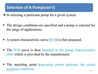 Selection of A Pump(con’t)
In selecting a particular pump for a given system.
 The design conditions are specified and a pump is selected for
the range of applications.
 A system characteristic curve (H-Q) is then prepared.
 The H-Q curve is then matched to the pump characteristics
chart which is provided by the manufacturer.
 The matching point (operating point) indicates the actual
working conditions.24/05/2018 101
 