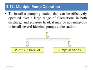 3.11. Multiple-Pump Operation
 To install a pumping station that can be effectively
operated over a large range of fluctuations in both
discharge and pressure head, it may be advantageous
to install several identical pumps at the station.
Pumps in Parallel Pumps in Series
24/05/2018 107
 