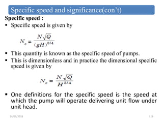 Specific speed and significance(con’t)
Specific speed :
 Specific speed is given by
 This quantity is known as the specific speed of pumps.
 This is dimensionless and in practice the dimensional specific
speed is given by
 One definitions for the specific speed is the speed at
which the pump will operate delivering unit flow under
unit head.
24/05/2018 119
 