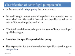 Classification of centrifugal pumps(con’t)
 In this case multi stage pump becomes a must.
 In multi stage pumps several impellers are mounted on the
same shaft and the outlet flow of one impeller is led to the
inlet of the next impeller and so on.
 The total head developed equals the sum of heads developed
by all the stages.
 Based on the specific speed of the pump.
 The expression for the dimensionless specific speed is given
in equation
24/05/2018 26
 