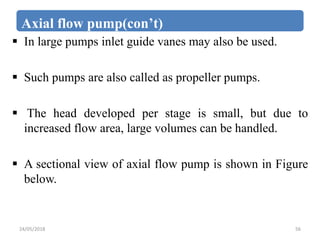 Axial flow pump(con’t)
 In large pumps inlet guide vanes may also be used.
 Such pumps are also called as propeller pumps.
 The head developed per stage is small, but due to
increased flow area, large volumes can be handled.
 A sectional view of axial flow pump is shown in Figure
below.
24/05/2018 56
 