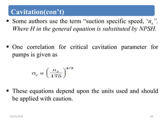 Cavitation(con’t)
 Some authors use the term “suction specific speed, ‘ns”.
Where H in the general equation is substituted by NPSH.
 One correlation for critical cavitation parameter for
pumps is given as
 These equations depend upon the units used and should
be applied with caution.
24/05/2018 88
 