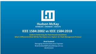 ESTABLISH | ENGINEER | EXECUTE
IEEE 1584:2002 vs IEEE 1584:2018
Guide to Performing Arc Flash Hazard Calculations
What’s Different & What Will Be The Impact on a Typical Arc Flash Management Protocol
Brad Gradwell
Managing Director/Executive Engineer
Brad.Gradwell@HudsonMckay.com.au
0419515223
 