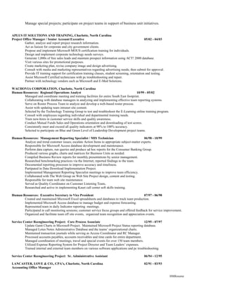 Manage special projects; participate on project teams in support of business unit initiatives.


APLUS IT SOLUTIONS AND TRAINING, Charlotte, North Carolina
Project Office Manager / Senior Account Executive                                                      05/02 - 04/03
         Gather, analyze and report project research information.
         Act as liaison for corporate and city government clients.
         Propose and implement Microsoft MOUS certification training for individuals.
         Design and implement corporate technology needs surveys.
         Generate 1,000s of free sales leads and maintain prospect information using ACT! 2000 database.
         Visit various sites for promotional purposes.
         Create marketing plan, revise company image and design advertising.
         Consult with media and marketing representatives regarding advertising needs; then submit for approval.
         Provide IT training support for certification training classes, student screening, orientation and testing.
         Assist Microsoft Certified technicians with pc troubleshooting and repair.
         Partner with technology vendors such as Microsoft and E-Med Solutions.

WACHOVIA CORPORATION, Charlotte, North Carolina
Human Resources: Regional Operations Analyst                                               10/99 - 05/02
       Managed and coordinate meeting and training facilities for entire South East footprint.
       Collaborating with database managers in analyzing and implementing effective team reporting systems.
       Serve on Roster Process Team to analyze and develop a web-based roster process.
       Assist with updating team intranet site content.
       Selected by the Technology Training Group to test and troubleshoot the E-Learning online training program.
       Consult with employees regarding individual and departmental training needs.
       Train new-hires in customer service skills and quality awareness.
       Conduct Mutual Funds Sales and Operations orientation and downloading of test scores.
       Consistently meet and exceed all quality indicators at 98% to 100% accuracy.
       Selected to participate on Blue and Green Level of Leadership Development project teams.

Human Resources: Management Reporting Specialist / MIS Technician                               06/98 - 10/99
       Analyze and trend customer issues; escalate Action Items to appropriate subject-matter experts.
       Responsible for Microsoft Access database development and maintenance.
       Perform data capture, run queries and produce ad hoc reports for the Consumer Banking Group.
       Produced various graphs, charts and matrices for Business Units as needed.
       Compiled Business Review reports for monthly presentations by senior management.
       Researched benchmarking practices via the Internet; reported findings to the team.
       Documented reporting processes to improve accuracy and timeliness.
       Partipated in Data Download Implementation Project.
       Implemented Management Reporting Specialist meetings to improve team efficiency.
       Collaborated with The Web Group on Web Site Project design, content and testing.
       Responsible for team web site maintenance.
       Served as Quality Coordinator on Customer Listening Team.
       Researched and active in implementing Kaset call center soft skills training.

Human Resources: Executive Secretary to Vice President                                           07/97 - 06/98
       Created and maintained Microsoft Excel spreadsheets and databases to track team production.
       Implemented Microsoft Access database to manage budget and expense forecasting.
       Represented team in daily Indicator reporting meetings.
       Participated in call monitoring sessions; customer service focus groups and offered feedback for service improvement.
       Organized and facilitate team off site events, organized team recognition and appreciation events.

Service Center Reengineering Project: Core Process Associate                                     12/95 - 07/97
         Update Gantt Charts in Microsoft Project. Maintained Microsoft Project Status reporting database.
         Managed Lotus Notes Administrative Database and the teams’ organizational charts.
         Maintained transaction journals while serving as Access Coordinator and RC Manager.
         Processed accounts payables, accounts receivables and time cards for entire department.
         Managed coordination of meetings, travel and special events for over 150 team members.
         Utilized Expense Reporting System for Project Director and Team Leaders’ expenses.
         Trained internal and external team members on various software applications and pc troubleshooting.

Service Center Reengineering Project: Sr. Administrative Assistant                                  06/94 - 12/95

LANCASTER, LOVE & CO., CPA’s, Charlotte, North Carolina                                             02/91 - 03/93
Accounting Office Manager

                                                                                                                       HMResume
 