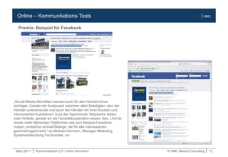 März.2011 | Kommunikation 2.0 - Hans Herrmann © HMC Market Consulting | 15
| HMCOnline – Kommunikations-Tools
Premio: Beispiel für Facebook
„Social-Media-Aktivitäten werden auch für den Handel immer
wichtiger. Gerade der Austausch zwischen allen Beteiligten, also der
Händler untereinander und auch der Händler mit ihren Kunden und
interessierten Autofahrern ist ja das Spannende. Netzwerke bieten
viele Vorteile, gerade wir als Handelskooperation wissen dies. Und da
immer mehr Menschen Plattformen wie zum Beispiel Facebook
nutzen, entstehen schnell Dialoge, die für alle Interessierten
gewinnbringend sind.“ so Michael Ammann, Manager Marketing
Systementwicklung Fachhandel. cm
 