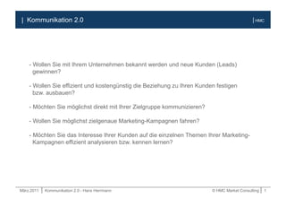 März.2011 | Kommunikation 2.0 - Hans Herrmann © HMC Market Consulting | 1
| HMC| Kommunikation 2.0
- Wollen Sie mit Ihrem Unternehmen bekannt werden und neue Kunden (Leads)
gewinnen?
- Wollen Sie effizient und kostengünstig die Beziehung zu Ihren Kunden festigen
bzw. ausbauen?
- Möchten Sie möglichst direkt mit Ihrer Zielgruppe kommunizieren?
- Wollen Sie möglichst zielgenaue Marketing-Kampagnen fahren?
- Möchten Sie das Interesse Ihrer Kunden auf die einzelnen Themen Ihrer Marketing-
Kampagnen effizient analysieren bzw. kennen lernen?
 