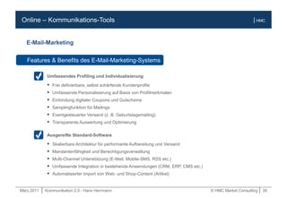 März.2011 | Kommunikation 2.0 - Hans Herrmann © HMC Market Consulting | 26
| HMCOnline – Kommunikations-Tools
Umfassendes Profiling und Individualisierung
 Frei definierbare, selbst schärfende Kundenprofile
 Umfassende Personalisierung auf Basis von Profilmerkmalen
 Einbindung digitaler Coupons und Gutscheine
 Samplingfunktion für Mailings
 Eventgesteuerter Versand (z. B. Geburtstagsmailing)
 Transparente Auswertung und Optimierung
Ausgereifte Standard-Software
 Skalierbare Architektur für performante Aufbereitung und Versand
 Mandantenfähigkeit und Berechtigungsverwaltung
 Multi-Channel Unterstützung (E-Mail, Mobile-SMS, RSS etc.)
 Umfassende Integration in bestehende Anwendungen (CRM, ERP, CMS etc.)
 Automatisierter Import von Web- und Shop-Content (Artikel)
Features & Benefits des E-Mail-Marketing-Systems
E-Mail-Marketing
 