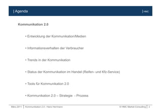 März.2011 | Kommunikation 2.0 - Hans Herrmann © HMC Market Consulting | 2
| HMC
Kommunikation 2.0
• Entwicklung der Kommunikation/Medien
• Informationsverhalten der Verbraucher
• Trends in der Kommunikation
• Status der Kommunikation im Handel (Reifen- und Kfz-Service)
• Tools für Kommunikation 2.0
• Kommunikation 2.0 – Strategie - Prozess
| Agenda
 