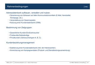 März.2011 | Kommunikation 2.0 - Hans Herrmann © HMC Market Consulting | 33
| HMCRahmenbedingungen
Adressdatenbank aufbauen, verwalten und nutzen.
• Generierung von Adressen auf allen Kommunikationsmitteln (E-Mail, Handzettel,
Homepage, etc.)
• Veranstaltung von Gewinnspielen.
• Nutzung einer Kundendatenbank (CRM).
Bestimmung von Zielgruppen.
• Gewerbliche Kunden/Großverbraucher
• Freiberufler/Selbständige
• Privatkunden (Verbrauchertypen A, B, C).
Kundenbeziehungsmanagement
• Etablierung einer Kundendatenbank (inkl. der Interessenten)
• Anreicherung von Kampagnendaten (Produkt- und Dienstleistungsverwendung)
 