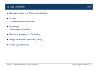 März.2011 | Kommunikation 2.0 - Hans Herrmann © HMC Market Consulting | 35
| HMCE-Mail-Marketing
 Kampagnenziele und Zielgruppen festlegen
 Content
- Texte erstellen und abstimmen
 Homepage
-Linkverweise sicherstellen
 Reporting, Analyse und Controlling
 Pflege der Kundendatenbank (CRM)
 Follow-Up (Reminder)
 