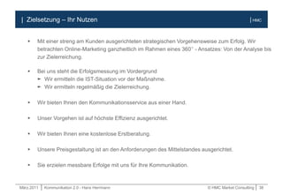 März.2011 | Kommunikation 2.0 - Hans Herrmann © HMC Market Consulting | 38
| HMC
 Mit einer streng am Kunden ausgerichteten strategischen Vorgehensweise zum Erfolg. Wir
betrachten Online-Marketing ganzheitlich im Rahmen eines 360° - Ansatzes: Von der Analyse bis
zur Zielerreichung.
 Bei uns steht die Erfolgsmessung im Vordergrund
► Wir ermitteln die IST-Situation vor der Maßnahme.
► Wir ermitteln regelmäßig die Zielerreichung.
 Wir bieten Ihnen den Kommunikationsservice aus einer Hand.
 Unser Vorgehen ist auf höchste Effizienz ausgerichtet.
 Wir bieten Ihnen eine kostenlose Erstberatung.
 Unsere Preisgestaltung ist an den Anforderungen des Mittelstandes ausgerichtet.
 Sie erzielen messbare Erfolge mit uns für Ihre Kommunikation.
| Zielsetzung – Ihr Nutzen
 