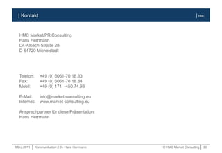 März.2011 | Kommunikation 2.0 - Hans Herrmann © HMC Market Consulting | 39
| HMC| Kontakt
HMC Market/PR Consulting
Hans Herrmann
Dr.-Albach-Straße 28
D-64720 Michelstadt
Telefon: +49 (0) 6061-70.18.83
Fax: +49 (0) 6061-70.18.84
Mobil: +49 (0) 171 -450.74.93
E-Mail: info@market-consulting.eu
Internet: www.market-consulting.eu
Ansprechpartner für diese Präsentation:
Hans Herrmann
 