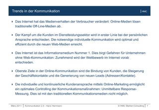 März.2011 | Kommunikation 2.0 - Hans Herrmann © HMC Market Consulting | 7
| HMCTrends in der Kommunikation
 Das Internet hat das Medienverhalten der Verbraucher verändert: Online-Medien lösen
traditionelle Off-Line-Medien ab.
 Der Kampf um die Kunden im Dienstleistungssektor wird in erster Linie bei der persönlichen
Ansprache entschieden. Die notwendige individuelle Kommunikation wird optimal und
effizient durch die neuen Web-Medien erreicht.
 Das Internet ist das Informationsmedium Nummer 1. Dies birgt Gefahren für Unternehmen
ohne Web-Kommunikation: Zunehmend wird der Wettbewerb im Internet vorab
entschieden.
 Oberste Ziele in der Online-Kommunikation sind die Bindung von Kunden, die Steigerung
der Geschäftskontakte und die Generierung von neuen Leads (Adressen/Kontakte).
 Die individuelle und kontinuierliche Kundenansprache mittels Online-Marketing ermöglicht
ein optimales Controlling der Kommunikationsmaßnahmen: Unmittelbare Response-
Messung. Dies ist mit den traditionellen Kommunikationsmedien nicht möglich.
 