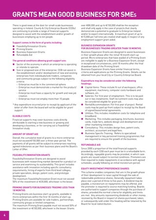 grAnTS mEAn good buSinESS for SmES
    There is good news at the door for small-scale businesses         over €80,000 and up to €150,000 shall be the exception
    operating in Ireland. County & City Enterprise Boards (CEBs)      and shall only apply in the case of projects that clearly
    are continuing to provide a range of financial supports           demonstrate a potential to graduate to Enterprise Ireland
    designed to assist with the establishment and/or growth of        and/or to export internationally. A maximum grant of up to
    businesses employing up to ten people.                            €15,000 per full time job created shall apply in respect of any
                                                                      employment support grant aided.
    Support comes in the form of grants including:
    l   Feasibility/Innovation Grants                                 buSinESS ExPAnSion grAnTS
    l   Priming Grants                                                for buSinESSES TrAding grEATEr ThAn 18 monThS
    l   Business Expansion Grants                                     Business Expansion Grants are designed to assist businesses
    l   Refundable Aid                                                in their growth phase after the initial 18 month start-up
                                                                      period. Micro-enterprises that have availed of a Priming Grant
    The general conditions allowing grant support are:                are ineligible to apply for a Business Expansion Grant, except
    l Sector of the economy in which an enterprise is operating       in exceptional circumstances, until 18 months after the final
      or intends to operate.                                          drawdown date of the Priming Grant.
    l Size or proposed size of the enterprise. CEB can assist in      Business Expansion Grants have similar financial terms,
      the establishment and/or development of new and existing        criteria and applications as the Priming Grants. Details can be
      enterprises from individuals/sole traders, companies            obtained from your local City or Country Enterprise Board.
      and community groups subject to the following eligibility
      criteria:                                                       Expenditure may be considered under the following
      - Enterprise must be in the commercial sphere                   headings:
      - Enterprise must demonstrate a market for the product/         l Capital Items: These include fit out of workspace, office
        service                                                         equipment, machinery, computer costs hardware and
      - Enterprise must have a capacity for growth and new job          software, etc.
        creation                                                      l Salaries: For first year of employment. This is to be paid
      - Enterprise must not employ more than 10 people                  out in two instalments. Staff recruitment costs may also
                                                                        be considered eligible for grant aid.
    * Any expenditure incurred prior to receipt by applicant of the   l Rental/Accommodation: For first year of project. Rental
      letter of offer from the board will not be eligible for grant     costs may be paid up-front subject to receipt by the Board
      support.                                                          of signed lease/rental agreements.
                                                                      l Utilities: This includes installation costs for telephone and
    EligiblE CoSTS                                                      broadband.
    Financial supports may cover business costs directly              l Marketing: This includes packaging, brochures, business
    attributable to starting a new business or growing and              cards, trade fairs, website design and development and
    developing a business, or for carrying out a Feasibility/           other marketing initiatives.
    Innovation study.                                                 l Consultancy: This includes design fees, patent costs,
                                                                        architect, accountant and legal fees.
    AmounT of grAnT Aid                                               l Business Specific Training: Refers to specialised
                                                                        management or key personnel training programmes that
    Overall, the cumulative level of grants to a micro-enterprise
                                                                        are required to ensure the growth of the business.
    must not exceed €150,000 over a three-year period. The
    payments of all grants will be subject to enterprises reaching
                                                                      rEfundAblE Aid
    agreed milestones as per their business plans and the Board’s
    Letter of Offer.                                                  Since 2000 a proportion of the total financial supports
                                                                      provided by each CEB each year must be in a refundable form.
    fEASibiliTy/innovATion grAnTS                                     Accordingly, repayable grants may be provided, in which case
                                                                      grants are issued subject to normal conditions. Promoters are
    Feasibility/Innovation Grants are designed to assist
                                                                      then required to make repayments in accordance with agreed
    businesses with researching market demand for a product or
                                                                      schedules, usually following an initial moratorium period.
    service and examining its sustainability. This grant includes
    assistance with innovation including specific consultancy
                                                                      EquiTy invESTmEnT/PrEfErEnCE ShArES
    requirements, hiring of experts from third level colleges,
    private specialists, design, patent costs, and prototype          This scheme enables companies that are in the growth phase
    development.                                                      of their development to raise capital through the sale of
    The maximum Feasibility/Innovation Grant must not exceed          redeemable preference shares. Generally repayment takes
    50% of the investment or €20,000, whichever is the lesser.        place over a period of three to five years. A dividend may be
                                                                      payable, a moratorium on repayments may be offered, and
    Priming grAnTS for buSinESSES TrAding lESS ThAn                   the promoter is required to source matching funding. Boards
    18 monThS                                                         are authorised to support companies through the purchase of
                                                                      shares, provided the normal criteria for eligibility and limits
    Priming Grants are business start-up grants, available to
                                                                      are met. Any amounts representing dividends or other money
    micro-enterprises within the first 18 months of start-up.
                                                                      received by the Board in respect of shares purchased, taken,
    Priming Grants are available for sole traders, partnerships,
                                                                      or subsequently sold under this heading will be retained by the
    community groups or limited companies.
                                                                      Board for local redistribution.
    The maximum Priming Grant payable must not exceed 50% of
    the investment or €150,000, whichever is the lesser. Grants

4
 
