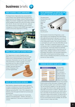 business briefs                                  >

nEW fiShEriES fundS AnnounCEd                                PiloT ProgrAmmE To CAPiTAliSE on
                                                             SECuriTy SECTor oPPorTuniTiES
The Department of Agriculture has announced four
new European Union-backed fisheries programmes.              The government
Speaking at the Irish Skipper–Inshore Fisheries Expo in      has launched a new
Galway, the minister revealed that a total of €4.5 million   scheme to
will be available through 2010, with €1.82 million coming    help Irish
from the EU. The four new funds will cover: safety at        SMEs
sea, inshore fisheries management, environmental             take
management of fisheries and LEADER type support for          advantage
coastal communities dependent on fishing.                    of the
                                                             growing civil
                                                             security sector.

                                                             The Innovation Connections Programme, a new
                                                             pilot initiative to be managed by InterTrade Ireland,
                                                             will enable 60 businesses to take part in a series of
                                                             workshops to discover the ‘unmet and future needs’
                                                             of this high growth market. The civil security sector
                                                             is estimated to be worth more than €26 billion across
                                                             Europe. This figure is expected to grow over the
                                                             coming years due to increased regulation and ongoing
                                                             security threats. InterTrade Ireland has identified
                                                             15 new business opportunities in key areas such as
                                                             digital media, intelligent software and surveillance
SmAll ClAimS CourT ExTEndS rEmiT                             technology. Participants in the new pilot programme
                                                             will be able to attend special workshops and get
The Department of Justice, Equality and Law                  advice on how to develop new products, processes and
Reform has announced that the remit of the Small             services for these markets.
Claims Court is being extended to include small
businesses. Businesses can now file claims against
other businesses in respect of goods or services
purchased up to the value of €2,000. However,
claims cannot be made in respect
                                                             Winning buSinESS mAdE EASiEr
of debts, personal injuries or
                                                                                                 A new portal
breach of leasing or hire
                                                                                                 website, www.
purchase agreements.
                                                                                                 procurement.
                                                                                                 ie, is aiming to
                                                                                                 make it easier to
                                                                                                 find information
                                                                                                 on procurement
                                                                                                 opportunities in
                                                                                                 Ireland. Irish Public
                                                                                                 Sector Procurement
rATE of inSolvEnCiES inCrEASE
                                                             Portal contains all the information companies need
                                                             when working on public sector contracts in Ireland.
New Statistics released recently reveal a significant
                                                             The new site points suppliers in the right direction
increase in insolvencies in the month of February. The
                                                             with a page full of links to other websites that deal
number of companies that went out of business in
                                                             with public procurement in Ireland. Although most
February was up by 33% – from 110 in January to 146.
                                                             of the links point to the e-tenders site, there’s also a
Statistics show that approximately five businesses per
                                                             link to the Public Private Partnership site for those
day went bust.
                                                             interested in government projects, as well as links to
The number of companies going into receivership
                                                             guidance on public sector procurement and supply.
appears to be slowing down however, with only 17
                                                             As more new facilities become available, the site will
receivers appointed in February as compared to 21 in
                                                             evolve to ensure it stays up to date.
January.



                                                                                                                         5
 