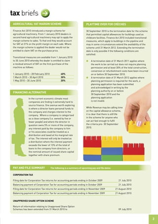 tax briefs                  >
 agriCultural vat Margin sCheMe                                       PlaytiMe over For CrÈChes

 Finance Act 2010 introduced a margin scheme for                      30 September 2010 is the termination date for the scheme
 agricultural machinery. From 1 January 2010 dealers in               that permitted capital allowances for buildings used as
 second hand agricultural machinery may opt to apply the              childcare facilities. Finance Act 2010 included transitional
 margin scheme to sales. To that end they would account               measures, which apply to buildings in the pipeline and
 for VAT at 21% on the profit margin on each sale. Where              may in some circumstances extend the availability of the
 the margin scheme is applied the dealer would not be                 scheme until 31 March 2012. Extending the termination
 entitled to claim VAT on the purchase price.                         date is only possible if the following conditions are
                                                                      satisfied:
 Transitional measures are available from 1 January 2010
 to 30 June 2010 whereby the dealer is entitled to claim              l    A termination date of 31 March 2011 applies where
 a residual amount of VAT on the first purchase of the                     the work to be carried out does not require planning
 machine as follows:                                                       permission and at least 30% of the total construction,
                                                                           conversion or refurbishment costs have been incurred
 1 January 2010 – 28 February 2010            40%                          on or before 30 September 2010.
 1 March 2010 – 30 April 2010                 30%                     l    A termination date of 31 March 2012 applies where
 1 May 2010 – 30 June 2010                    20%                          planning permission is required for the work, a
                                                                           planning application has been submitted
                                                                           and acknowledged in writing by the
                                                                           planning authority on or before
 FinanCing alternative
                                                                           30 September 2010 and the
               In the current economic climate most                        planning application
               companies are finding it extremely hard to                  is not invalid.
               source finance. One avenue worth exploring
               is where a director loans personal funds to            While Revenue may be calling time
               the company and charges interest to the                on the capital allowance scheme,
               company. Where a company is categorised                it is clear that there is still life
               as a close company (i.e. owned by five or              in the scheme for anyone who
               fewer people) and where the director in                can act fast enough to fulfil
               question owns 5% or more of the company,               the criteria pre- 30 September
               any interest paid by the company to him                2010.
               or his associates could be treated as a
               distribution and taxed at his marginal rate
               of tax. The interest will only be treated as
               a distribution where the interest payment
               exceeds the lower of 13% of the total of
               loans to the company from directors, or
               the nominal amount of issued share capital
               together with share premium.




 Pay and File suMMary                the following is a summary of upcoming pay and ﬁle dates:

 CorPoration taX

 Filing date for Corporation Tax returns for accounting periods ending in October 2009               21 July 2010
 Balancing payment of Corporation Tax for accounting periods ending in October 2009                  21 July 2010
 Filing date for Corporation Tax returns for accounting periods ending in November 2009           21 August 2010
 Balancing payment of Corporation Tax for accounting periods ending in November 2009              21 August 2010


 unaPProved share oPtion sCheMe

 Return of information relating to Unapproved Share Option
 Schemes has been extended from 31 March 2010 to                                                     09 July 2010



                                                                                                                                     3
 