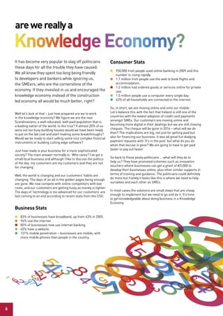 are we really a
    Knowledge economy?
    It has become very popular to slag off politicians                 Consumer stats
    these days for all the trouble they have caused.
                                                                       l 930,000 Irish people used online banking in 2009 and this
    We all know they spent too long being friendly                       number is rising rapidly.
    to developers and bankers while ignoring us,                       l 1.7 million Irish people use the web to book flights and
    the SMEers, who are the cornerstone of the                           accommodation.
                                                                       l 1.2 million had ordered goods or services online for private
    economy. If they invested in us and encouraged the                   use.
    knowledge economy instead of the construction                      l 1.5 million people use a computer every single day.
    led economy all would be much better, right?                       l 62% of all households are connected to the internet.

                                                                       So, in short, we are moving online and onto our mobile.
    Well let’s look at that – just how prepared are we to work         Let’s balance this with the fact that Ireland is still one of the
    in the knowledge economy? We figure we are the new                 countries with the lowest adoption of credit card payments
    Scandinavians; a well-educated, well-paid population that is       amongst SMEs. Our customers are moving online and
    a leading nation of the world. Is this true? If almost 20% of us   becoming more digital in their dealings but we are still chasing
    were not too busy building houses would we have been ready         cheques. The cheque will be gone in 2016 – what will we do
    to put on the lab coat and start making some breakthroughs?        then? The implications are big, not just for getting paid but
    Would we be ready to start selling some nice complex financial     also for financing our business. It was all great fun dodging
    instruments or building cutting edge software?                     payment requests with ‘It’s in the post’ but what do you do
                                                                       when that excuse is gone? We are going to have to get paid
    Just how ready is your business for a more sophisticated           faster to pay out faster
    society? The main answer normally is: ‘Who cares? I’ve got a
    small local business and although I like to discuss the politics   So back to those pesky politicians … what will they do to
    of the day, my customers are my customers and they are not         help us? They have promoted schemes such as innovation
    for changing’.                                                     vouchers where businesses can get a grant of €5,000 to
                                                                       develop their businesses online, plus other similar supports in
    Well, the world is changing and our customers’ habits are          terms of training and guidance. The politicians could definitely
    changing. The days of an ad in the golden pages being enough       do more but frankly it looks like this is where we need to help
    are gone. We now compete with online competitors with low          ourselves and each other as SMEs.
    costs, and our customers are getting fussy as money is tighter.
    The days of ‘technology is too advanced for our customers’ are     In most cases the solutions are small steps that are cheap
    fast coming to an end according to recent stats from the CSO.      enough to implement but we need to go and do it. It’s time
                                                                       to get knowledgeable about doing business in a Knowledge
                                                                       Economy.
    Business stats
    l   83% of businesses have broadband, up from 43% in 2005.
    l   96% use the internet.
    l   85% of businesses now use internet banking.
    l   65% have a website.
    l   121% mobile penetration – businesses are mobile, with
        more mobile phones than people in the country.




6
 
