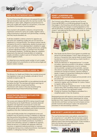 legal briefs                        >
new Civil PartnershiP rights                                        Money laundering and
                                                                    terrorist FinanCing Bill
The Civil Partnership Bill continues to be passed through the
Dáil and should be made law within the next few months. The         The Criminal Justice (Money Laundering and Terrorist
Bill will put in place rights, obligations and protections for      Financing) Bill 2009 is currently being passed through the
same-sex couples who register as civil partners, in line with       final stages in the Oireachtas and will shortly come into law.
Law Reform Commission recommendations.                              It will bring significant changes to existing legislation in line
                                                                    with EU Directives, including changes to definition of “criminal
Once enacted it will establish a statutory civil partnership        conduct” and widening the law to offences outside the State.
registration scheme for same-sex couples, together with a           When enacted it will also:-
range of provisions to deal with such partnerships, including
how they may be dissolved, etc.

It will also establish a redress scheme for opposite-sex
and same-sex cohabiting couples who are not married or
registered in a civil partnership. The redress scheme may be
activated at the end of a relationship, whether by break-up or
death, and allows a financially dependent cohabitant to apply
to court for certain remedies, including maintenance, property
or pension adjustment orders, or provision from the estate
of a deceased cohabitant. The Bill also allows for cohabitant
agreements that deal with financial affairs of cohabiting           l   Give Gardai and the District Court powers to prohibit any
couples and allows couples to opt out of having the redress             person for periods between 7 and 21 days carrying out a
scheme applied to them.                                                 service or transaction that may be shown to assist money
                                                                        laundering or terrorist financing (e.g. a bank transfer or
It is likely that once enacted a great number of such couples           property transaction).
will seek advise from practitioners on all the various legal and    l   Clarify the definition of “designated person” to include
taxation matters involved.                                              an auditor, external accountant or tax adviser, a relevant
                                                                        independent legal professional, a trust or company
                                                                        service provider, a property service provider, a person
                                                                        who directs a private members club at which gambling
Banning oF sunBeds For under 18s
                                                                        activities are carried out (casino), a person trading in
                                                                        goods in respect of transactions involving the receipt of
The Minister for Health and Children has recently announced
                                                                        cash of at least €15,000 and others.
new legislation to ban use of sunbeds, and sale or hire of
                                                                    l   Provide for how trust and company service provider are to
sunbeds to anyone under 18.
                                                                        be authorised.
                                                                    l   Force directors of Private Members Clubs (unlicensed
The Public Health (Sunbeds) Bill is to be published shortly and
                                                                        casinos) to register with the Minister for Justice. Failure
put before the Dáil. The new laws will require warnings on
                                                                        to register will be an offence.
sunbeds and will ban unsupervised facilities.
                                                                    l   Set out the meaning of “beneficial owner” to also include
Practitioners with clients in this area should be giving
                                                                        anyone with a 25% controlling interest in a partnership or
advanced warning of these forthcoming changes.
                                                                        trust, or an Executor of a deceased’s estate.
                                                                    l   Provide for Customer Due Diligence and allows for a
                                                                        simplified system in low risk situations.
registration ProCess in PlaCe For
                                                                    Designated persons will require as soon as the Act is passed
nurses and Midwives
                                                                    to significantly revise how conduct assessment for money
                                                                    laundering in their respective businesses. Private members
The nurses and midwives Bill 2010 is being moved through
                                                                    club directors and those running trust and company service
the Oireachtas by the Health Minister to provide advanced
                                                                    provider business will need put in place risk assessment
regulation and registration processes for nurses and
                                                                    processes on new and existing customers.
midwives and advanced nursing and midwifery practitioners.
It will provide all the usual complaints and fitness to practice
regulations that other medical practitioners face.
                                                                    law soCiety launChes inFo weBsite
It also specifically provides that unregistered nurses and
midwives may not practice nursing or midwifery or advertise         The Law Society launched a new website, www.lawinfo.ie,
that they practice that profession. It also protects the title of   for consumers on 1 June 2010. The site has been created
advanced nurse practitioner, advanced midwife practitioner,         to provide consumers with information and useful links on
nurse practitioner and midwife practitioner. It prohibits a         different areas of law and the legal system. It also includes a
person from attending a woman in childbirth for payment,            link to the Society’s very useful Find a Firm service.
unless the person is a midwife with adequate indemnity              For details see www.lawinfo.ie
insurance, a registered medical practitioner or a person
undergoing training to be a medical practitioner, training as a
midwife or undergoing training in obstetrics.

                                                                                                                                        7
 