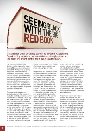 It is vital for small business owners to invest in Accounting/
    Bookkeeping software to ensure they are keeping track of
    the most important part of their business: the cash.

    Not only does it enable effective                                 track of stock items and prices of stock,                        embarrassment of not remembering
    decision making, it also helps to give                            which can be broken down into cost                               previous orders or conversations
    the small business owner a hands-on                               prices and varying price levels.                                 with individual customers. With a
    approach to their business by having                                                                                               computerised system you simply select
    easy access to all their company                                  Once you have your basic transactions                            your customer details and see all the
    information at the touch of a button.                             recorded in the system you have easy                             previous transactions on their account.
    This can mean the difference between                              access to all your company’s financial                           Some software allows you to go that bit
    success and failure for a new start-up                            data and so can see the profit and                               further with a Customer Relationship
    business. But it’s not only the start-up                          loss figures for your business at any                            Management (CRM) module, which
    businesses that require accounting                                stage. There is a wealth of reports                              allows you to record other information
    software packages, many established                               that can be interrogated to analyse                              about customers such as a log of all
    businesses would run more efficiently                             your businesses’ performance and                                 calls made to that customer and all
    and effectively if they were using a time                         to help you keep track of debtors and                            correspondence sent by email or post
    saving accounts package.                                          creditors. The reporting capabilities                            to that customer. These systems help
                                                                      of most accounting software systems                              fine-tune the management capabilities
    There are numerous features of                                    are invaluable to business owners as                             within a business.
    accounting software that make it an                               they contain real information on the
    invaluable tool for business owners. The                          business performance. Any business                               Todays business owners need to be
    benefits of using software, such as Big                           owner still operating on a manual                                on top of their accounts and, at a
    Red Book or SAP, are: you are able to                             system is not giving themselves the                              minimum, should be able to see exactly
    issue invoices on time to customers in                            upper hand in their business dealings.                           where their business stands financially
    one quick and easy step; you can lodge                            It is surprising how many small                                  at any given time throughout the year
    receipts and keep track of cheques                                businesses today still operate off old                           and not just at their financial year-end.
    written and track them right through to                           paper receipts and delivery dockets with                         It is far more useful for accountants to
    your bank account; you can keep track                             a handwritten list of people that haven’t                        receive an organised set of data at the
    of direct debits into your bank accounts;                         paid an invoice, etc. If a customer rings                        end of the year instead of a shoebox
    and you can perform regular bank                                  up and you don’t have easy access to                             full of receipts! The tools to be effective
    reconciliations to keep on top of money                           their previous account history it is often                       and make the best decisions for your
    in and out. Not only can you keep track                           too time consuming to find the file                              business are out there for you, you just
    of VAT, you can do your VAT returns                               with their information. This can lead to                         need to make the decision to utilise
    at the touch of a button. You can keep                            deals being made purely to avoid the                             them.



    This Newsletter is intended to provide a general guide to the subject matter and is necessarily in a condensed form. Advice should be taken before acting on information in it.
8
 