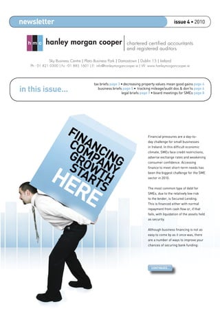 newsletter                                                                                     issue 4 • 2010



  hmc       hanley morgan cooper                              chartered certiﬁed accountants
                                                              and registered auditors

              Sky Business Centre | Plato Business Park | Damastown | Dublin 15 | Ireland
   Ph - 01 821 0300 | Fx - 01 885 1601 | E: info@hanleymorgancooper.ie | W: www.hanleymorgancooper.ie




                                          tax briefs page 3 • decreasing property values mean good gains page 4
in this issue...                             business briefs page 5 • tracking mileage/audit dos & don’ts page 6
                                                            legal briefs page 7 • board meetings for SMEs page 8




                         FIN
                         CO ANC
                                                                            Financial pressures are a day-to-
                                                                            day challenge for small businesses



                         GRMPA ING
                                                                            in Ireland. In this difﬁcult economic
                                                                            climate, SMEs face credit restrictions,




                         ST OWTNY
                                                                            adverse exchange rates and weakening




              HE
                                                                            consumer conﬁdence. Accessing



                           AR H
                                                                            ﬁnance to meet short-term needs has
                                                                            been the biggest challenge for the SME




                RE            TS                                            sector in 2010.


                                                                            The most common type of debt for
                                                                            SMEs, due to the relatively low risk
                                                                            to the lender, is Secured Lending.
                                                                            This is ﬁnanced either with normal
                                                                            repayment from cash ﬂow or, if that
                                                                            fails, with liquidation of the assets held
                                                                            as security.


                                                                            Although business ﬁnancing is not as
                                                                            easy to come by as it once was, there
                                                                            are a number of ways to improve your
                                                                            chances of securing bank funding:




                                                                              CONTINUED...
 