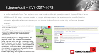A buffer overflow in Smart Card authentication code in gpkcsp.dll in Microsoft Windows XP through SP3 and Server
2003 through SP2 allows a remote attacker to execute arbitrary code on the target computer, provided that the
computer is joined in a Windows domain and has Remote Desktop Protocol connectivity (or Terminal Services)
enabled.
EsteemAudit – CVE-2017-9073
10
This exploit is NOT exclusive to smart card authentication only devices
and can be mitigated with GPOs:
* Run gpedit.msc
* Go to Computer ConfigurationAdministrative TemplatesWindows
ComponentsTerminal ServicesClient/Server data redirection
* Set enable on "Do not allow Smart Card device redirection"
Restart the server.
“This is done by exploiting the gpkcsp.dll of the
Windows Smart Card. EsteemAudit performs a
buffer overflow of the key_data component of the
key_set structure when a call to memcpy() is made!
This awesome exploit provides a real ms08_67 sort
of capability to situations when a RedTeamer finds
themselves in an environment where XP or Server
03 is present with RDP enabled. ”
Source: https://blog.obscuritylabs.com/esteemaudit/
RDP
 