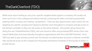 While most actors looking to carry out a specific targeted attack against a company will usually not
have much luck in the underground without directly contacting the sellers and asking (potentially
peaking others curiosity and creating competition). There are also opportunistic actors which are not
targeting any specific company but hoping to laterally move throughout a company and get access to
the domain controller so they can sell access to the entire network. One prolific group known for
doing this was TheDarkOverlord (TDO); who was found to often use purchased RDP servers from now
seized xDedic[.]biz and move laterally throughout organizations with the initial RDP foothold. Once
TDO was able to gain primary control over the domain via administrator accounts or domain controller
they would sell access to the company for thousands (sometimes hundreds of thousands) of dollars in
private forums.
TheDarkOverlord (TDO)
14
 