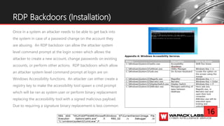 Once in a system an attacker needs to be able to get back into
the system in case of a password change on the account they
are abusing. An RDP backdoor can allow the attacker system
level command prompt at the login screen which allows the
attacker to create a new account, change passwords on existing
accounts, or perform other actions. RDP backdoors which allow
an attacker system level command prompt at login are on
Windows Accessibility functions. An attacker can either create a
registry key to make the accessibility tool spawn a cmd prompt
which will be ran as system user or perform binary replacement
replacing the accessibility tool with a signed malicious payload.
Due to requiring a signature binary replacement is less common
RDP Backdoors (Installation)
16
 